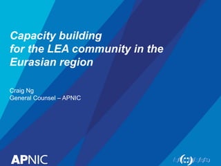 Capacity building
for the LEA community in the
Eurasian region
Craig Ng
General Counsel – APNIC
 