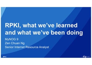 1
RPKI, what we’ve learned
and what we’ve been doing
MyNOG 9
Zen Chuan Ng
Senior Internet Resource Analyst
 
